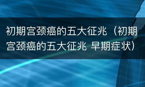 初期宫颈癌的五大征兆（初期宫颈癌的五大征兆 早期症状）