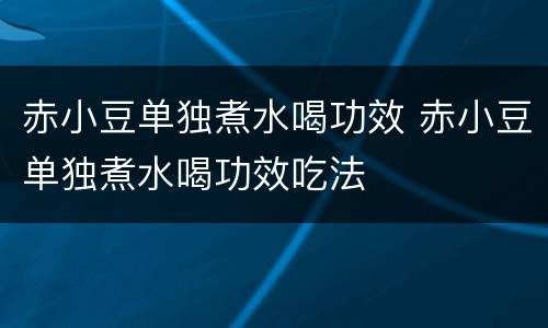 赤小豆单独煮水喝功效 赤小豆单独煮水喝功效吃法