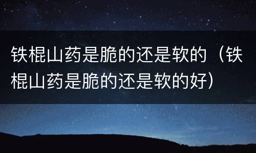 铁棍山药是脆的还是软的（铁棍山药是脆的还是软的好）