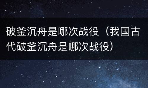 破釜沉舟是哪次战役（我国古代破釜沉舟是哪次战役）