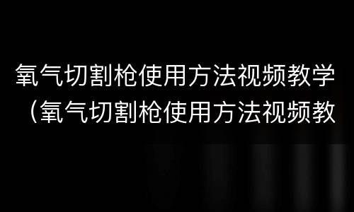 氧气切割枪使用方法视频教学（氧气切割枪使用方法视频教学大全）