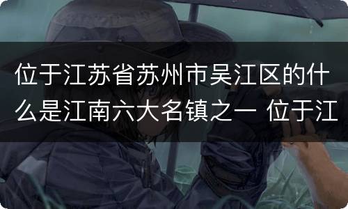 位于江苏省苏州市吴江区的什么是江南六大名镇之一 位于江苏省苏州市吴江区江南六大名镇之一是哪一个
