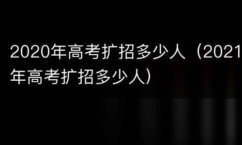 2020年高考扩招多少人（2021年高考扩招多少人）