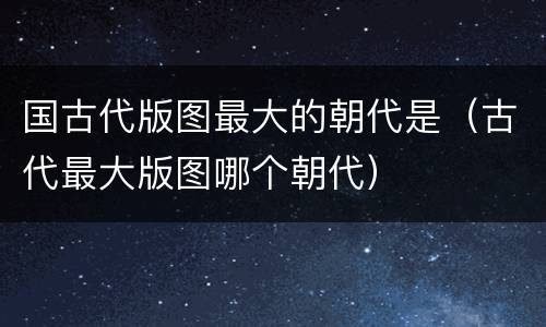 国古代版图最大的朝代是（古代最大版图哪个朝代）