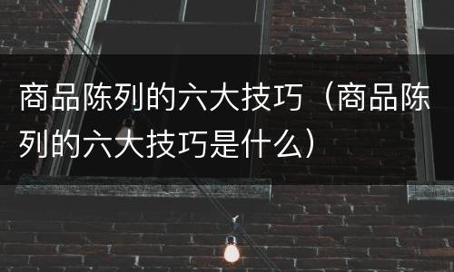 商品陈列的六大技巧（商品陈列的六大技巧是什么）