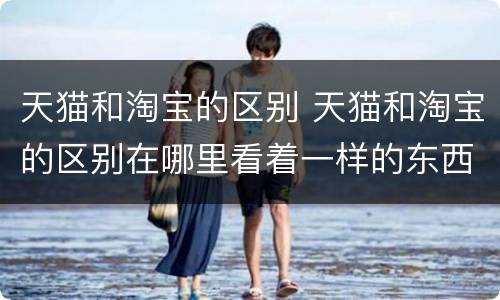 天猫和淘宝的区别 天猫和淘宝的区别在哪里看着一样的东西价位差别很大