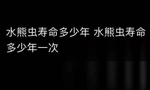 水熊虫寿命多少年 水熊虫寿命多少年一次