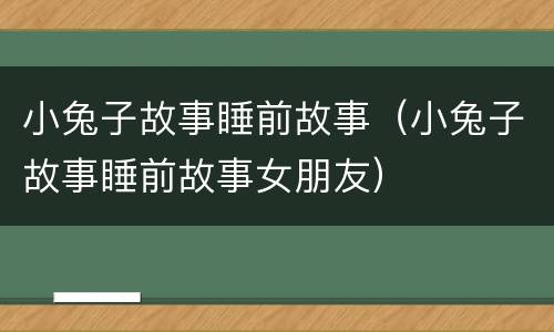 小兔子故事睡前故事（小兔子故事睡前故事女朋友）