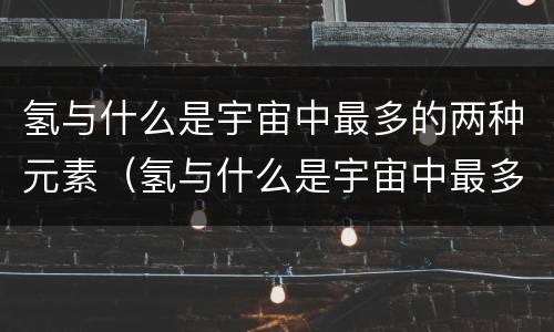 氢与什么是宇宙中最多的两种元素（氢与什么是宇宙中最多的两种元素a）