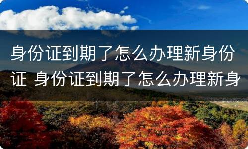 身份证到期了怎么办理新身份证 身份证到期了怎么办理新身份证需要什么