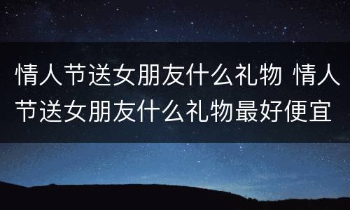情人节送女朋友什么礼物 情人节送女朋友什么礼物最好便宜