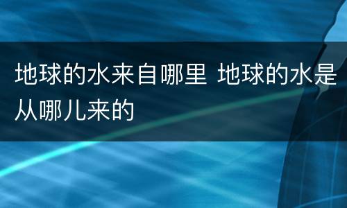 地球的水来自哪里 地球的水是从哪儿来的
