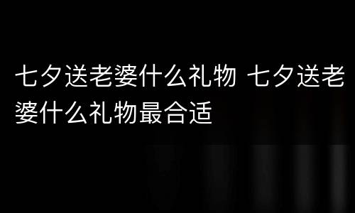 七夕送老婆什么礼物 七夕送老婆什么礼物最合适