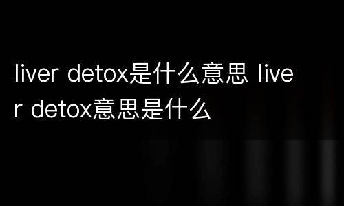 liver detox是什么意思 liver detox意思是什么