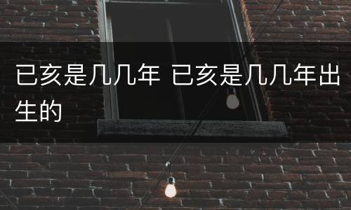 已亥是几几年 已亥是几几年出生的