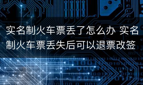 实名制火车票丢了怎么办 实名制火车票丢失后可以退票改签吗
