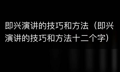 即兴演讲的技巧和方法（即兴演讲的技巧和方法十二个字）