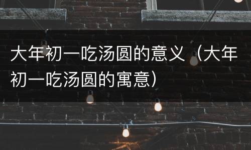 大年初一吃汤圆的意义（大年初一吃汤圆的寓意）