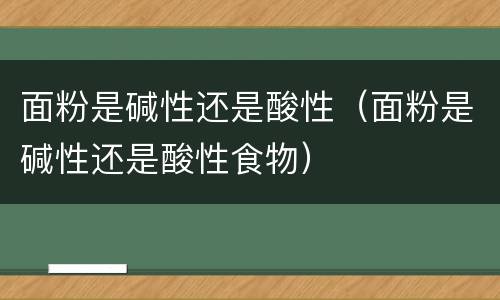 面粉是碱性还是酸性（面粉是碱性还是酸性食物）