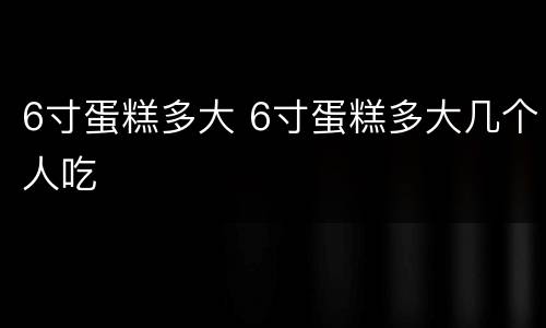 6寸蛋糕多大 6寸蛋糕多大几个人吃