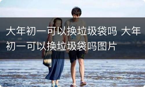 大年初一可以换垃圾袋吗 大年初一可以换垃圾袋吗图片