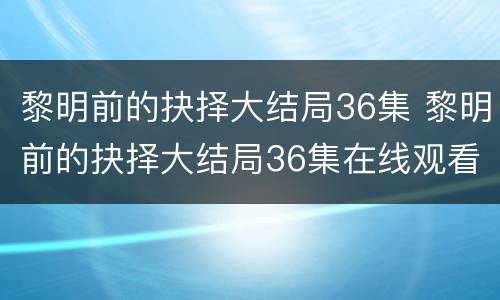 黎明前的抉择大结局36集 黎明前的抉择大结局36集在线观看