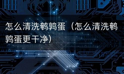 怎么清洗鹌鹑蛋（怎么清洗鹌鹑蛋更干净）