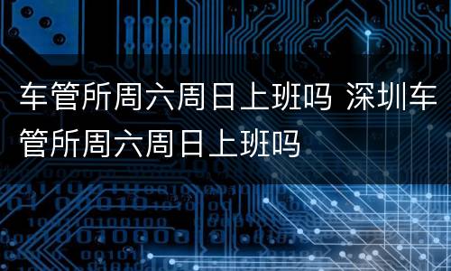 车管所周六周日上班吗 深圳车管所周六周日上班吗