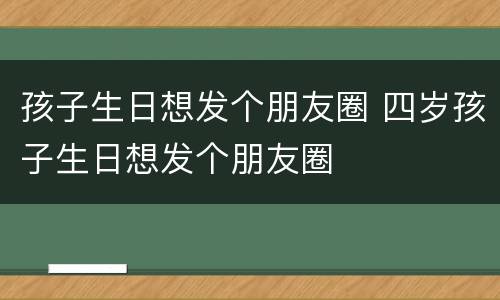孩子生日想发个朋友圈 四岁孩子生日想发个朋友圈