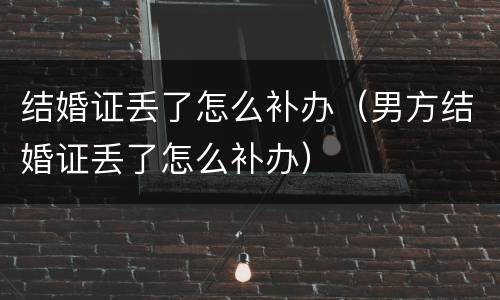结婚证丢了怎么补办（男方结婚证丢了怎么补办）