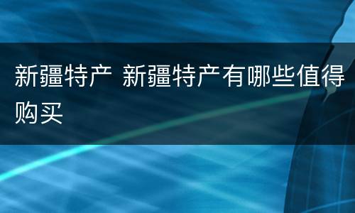 新疆特产 新疆特产有哪些值得购买
