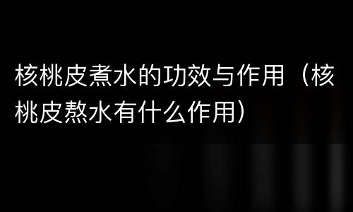 核桃皮煮水的功效与作用（核桃皮熬水有什么作用）