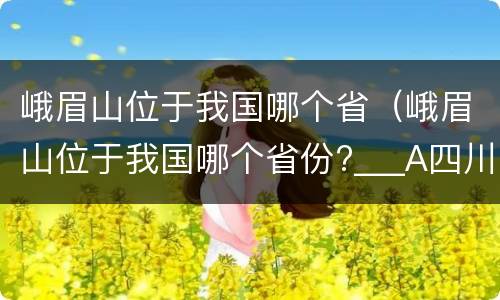峨眉山位于我国哪个省（峨眉山位于我国哪个省份?___A四川 B云南C贵州D西藏）