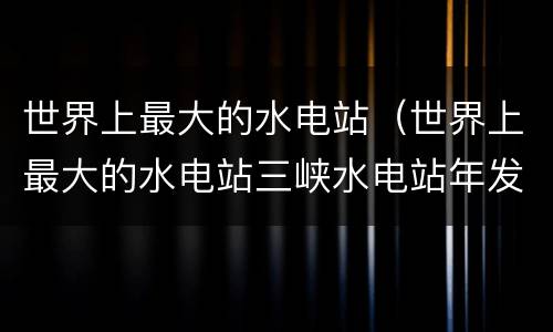 世界上最大的水电站（世界上最大的水电站三峡水电站年发电量846千瓦时）