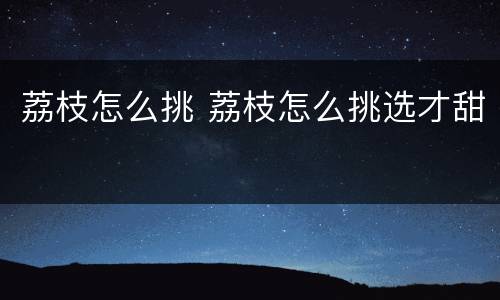 荔枝怎么挑 荔枝怎么挑选才甜