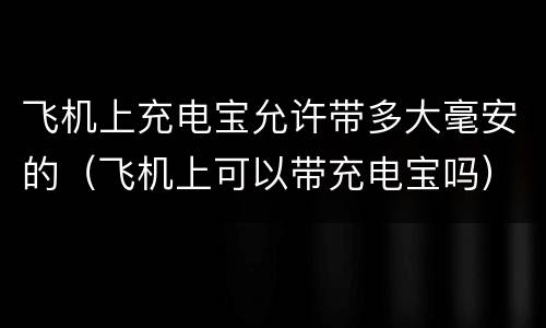 飞机上充电宝允许带多大毫安的（飞机上可以带充电宝吗）