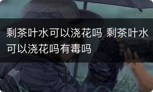 剩茶叶水可以浇花吗 剩茶叶水可以浇花吗有毒吗