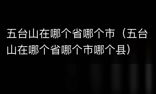 五台山在哪个省哪个市（五台山在哪个省哪个市哪个县）