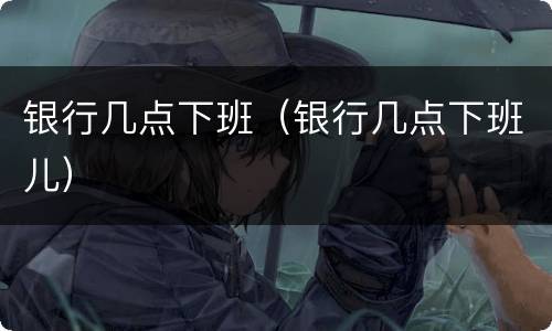 银行几点下班（银行几点下班儿）