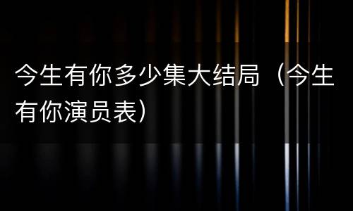 今生有你多少集大结局（今生有你演员表）