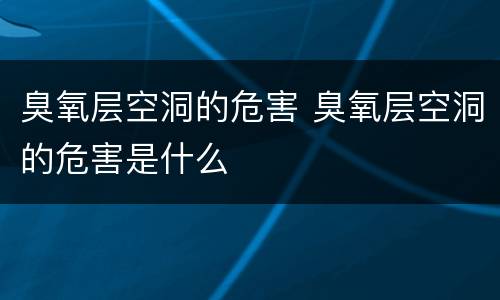 臭氧层空洞的危害 臭氧层空洞的危害是什么