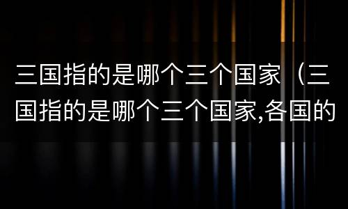 三国指的是哪个三个国家（三国指的是哪个三个国家,各国的首领是谁）
