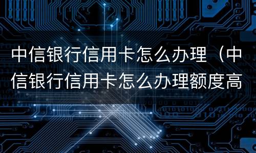 中信银行信用卡怎么办理（中信银行信用卡怎么办理额度高）