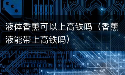 液体香薰可以上高铁吗（香薰液能带上高铁吗）