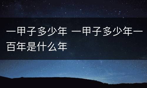一甲子多少年 一甲子多少年一百年是什么年