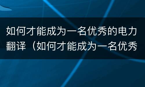 如何才能成为一名优秀的电力翻译（如何才能成为一名优秀的电力翻译师）
