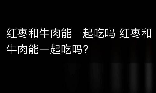 红枣和牛肉能一起吃吗 红枣和牛肉能一起吃吗?