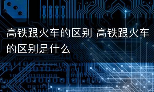 高铁跟火车的区别 高铁跟火车的区别是什么