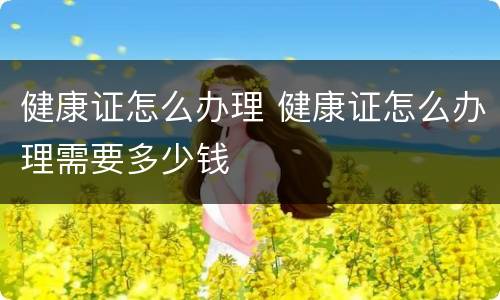 健康证怎么办理 健康证怎么办理需要多少钱
