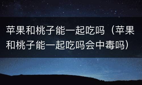 苹果和桃子能一起吃吗（苹果和桃子能一起吃吗会中毒吗）